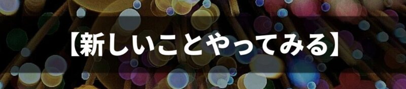 【新しいことやってみる】